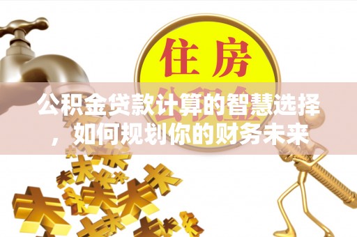 益阳公积金贷款计算的智慧选择，如何规划你的财务未来