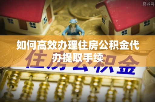 益阳如何高效办理住房公积金代办提取手续