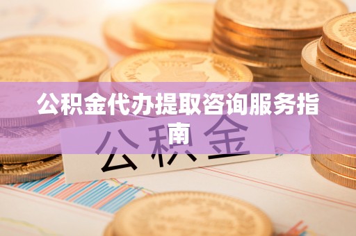 益阳公积金代办提取咨询服务指南