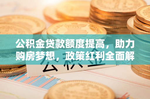 益阳公积金贷款额度提高，助力购房梦想，政策红利全面解析