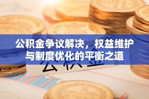 益阳公积金争议解决，权益维护与制度优化的平衡之道