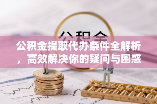 益阳公积金提取代办条件全解析，高效解决你的疑问与困惑