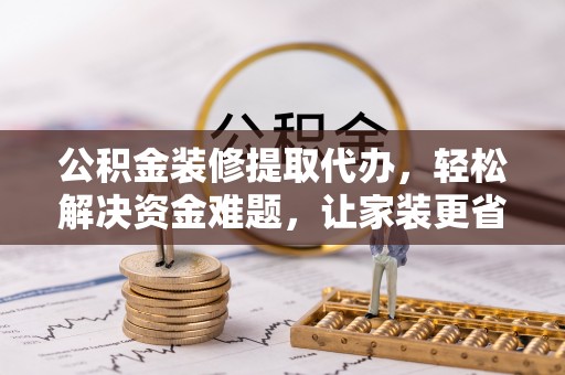 益阳公积金装修提取代办，轻松解决资金难题，让家装更省心