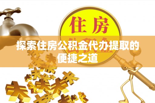 益阳探索住房公积金代办提取的便捷之道