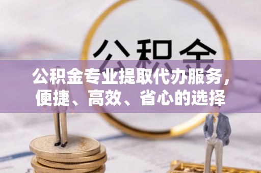 益阳公积金专业提取代办服务，便捷、高效、省心的选择