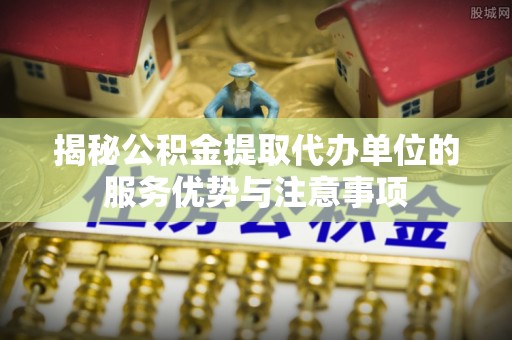 益阳揭秘公积金提取代办单位的服务优势与注意事项