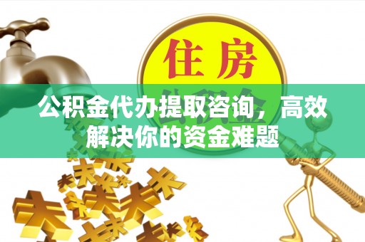 益阳公积金代办提取咨询，高效解决你的资金难题