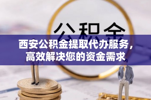 益阳西安公积金提取代办服务，高效解决您的资金需求