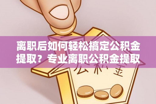 益阳离职后如何轻松搞定公积金提取？专业离职公积金提取代办服务来帮你