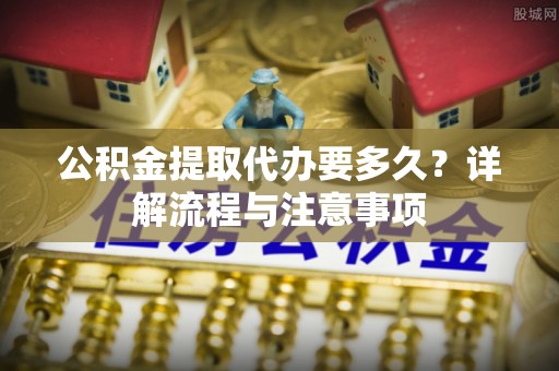 益阳公积金提取代办要多久？详解流程与注意事项