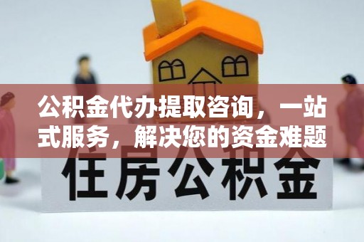 益阳公积金代办提取咨询，一站式服务，解决您的资金难题
