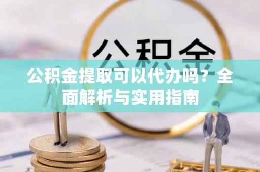 益阳公积金提取可以代办吗？全面解析与实用指南
