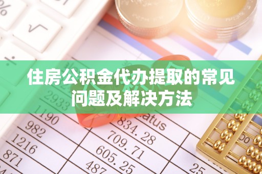 益阳住房公积金代办提取的常见问题及解决方法