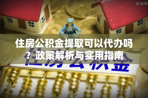 益阳住房公积金提取可以代办吗？政策解析与实用指南