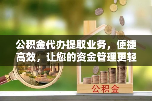 益阳公积金代办提取业务，便捷高效，让您的资金管理更轻松