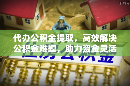 益阳代办公积金提取，高效解决公积金难题，助力资金灵活使用