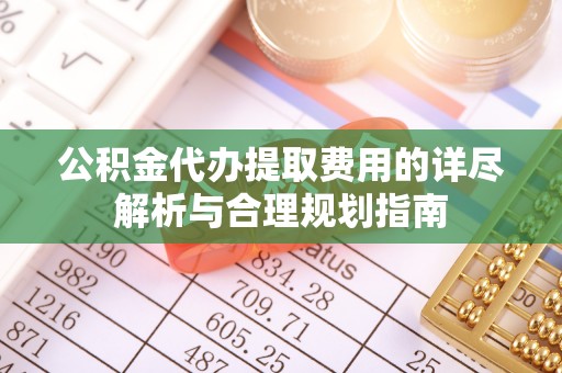 益阳公积金代办提取费用的详尽解析与合理规划指南