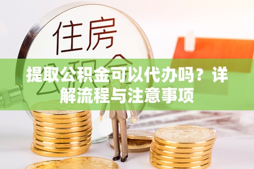 益阳提取公积金可以代办吗？详解流程与注意事项