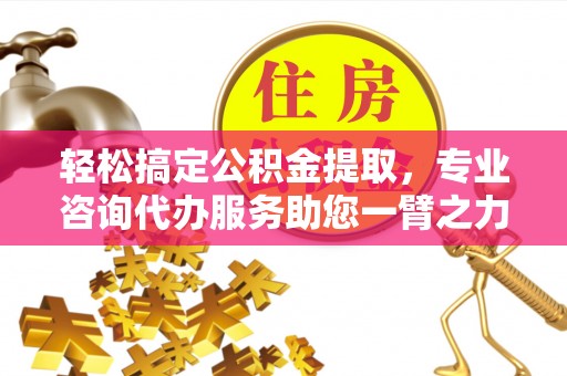 益阳轻松搞定公积金提取，专业咨询代办服务助您一臂之力
