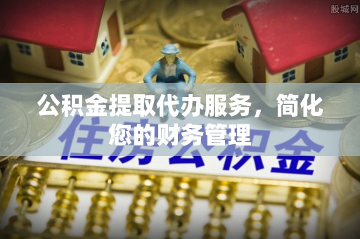 益阳公积金提取代办服务，简化您的财务管理