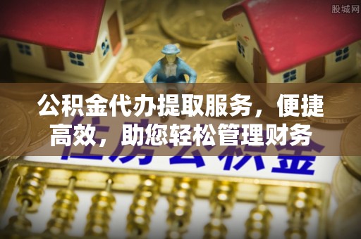 益阳公积金代办提取服务，便捷高效，助您轻松管理财务