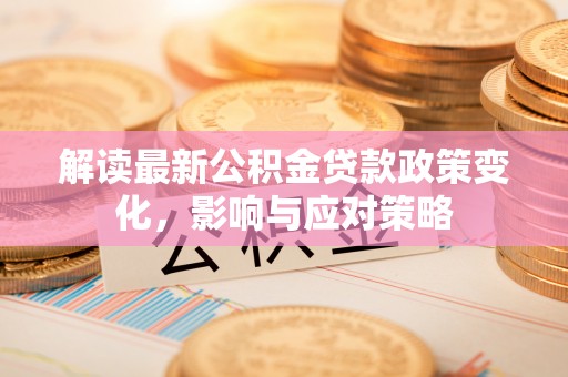 益阳解读最新公积金贷款政策变化，影响与应对策略