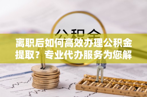 益阳离职后如何高效办理公积金提取？专业代办服务为您解忧