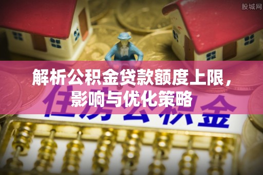 益阳解析公积金贷款额度上限，影响与优化策略