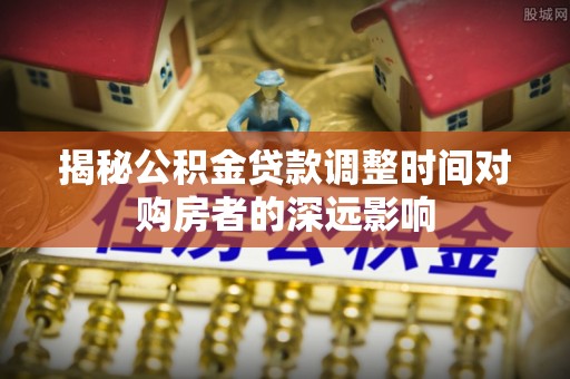 益阳揭秘公积金贷款调整时间对购房者的深远影响