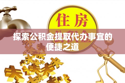 益阳探索公积金提取代办事宜的便捷之道
