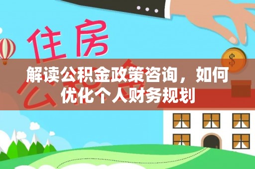 益阳解读公积金政策咨询，如何优化个人财务规划