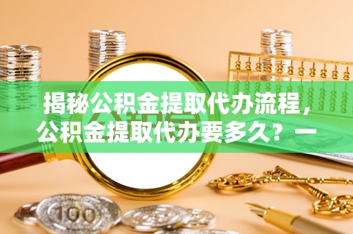 益阳揭秘公积金提取代办流程，公积金提取代办要多久？一站式指南为你解答