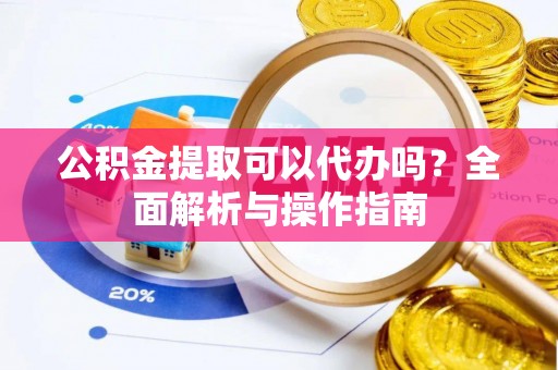 益阳公积金提取可以代办吗？全面解析与操作指南