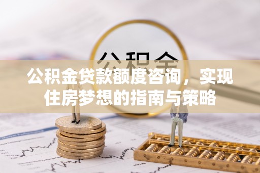 益阳公积金贷款额度咨询，实现住房梦想的指南与策略