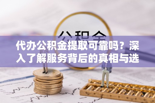 益阳代办公积金提取可靠吗？深入了解服务背后的真相与选择