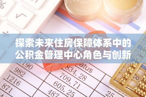 益阳探索未来住房保障体系中的公积金管理中心角色与创新
