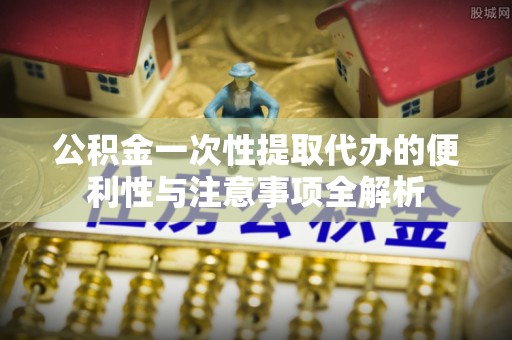 益阳公积金一次性提取代办的便利性与注意事项全解析
