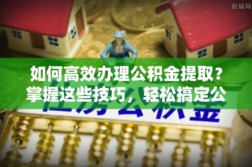 益阳如何高效办理公积金提取？掌握这些技巧，轻松搞定公积金代办提取
