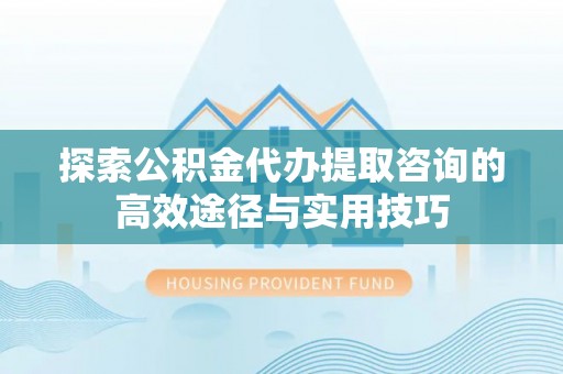 益阳探索公积金代办提取咨询的高效途径与实用技巧