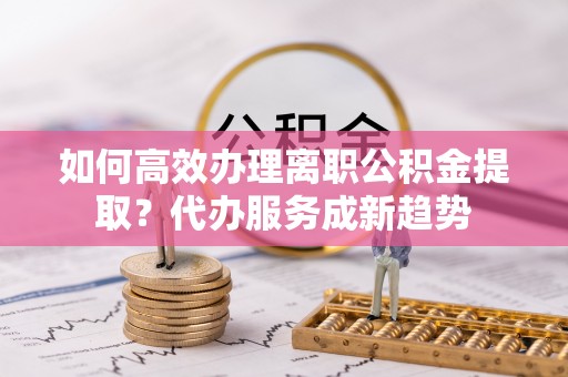 益阳如何高效办理离职公积金提取？代办服务成新趋势