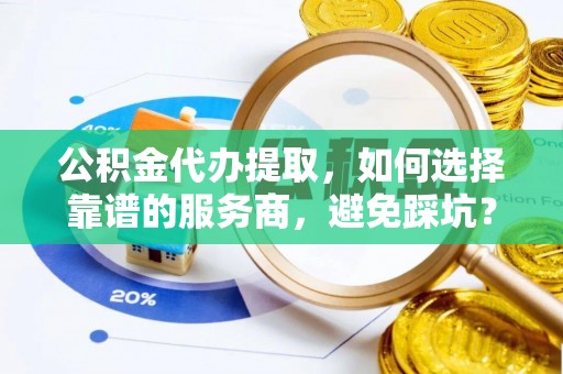 益阳公积金代办提取，如何选择靠谱的服务商，避免踩坑？